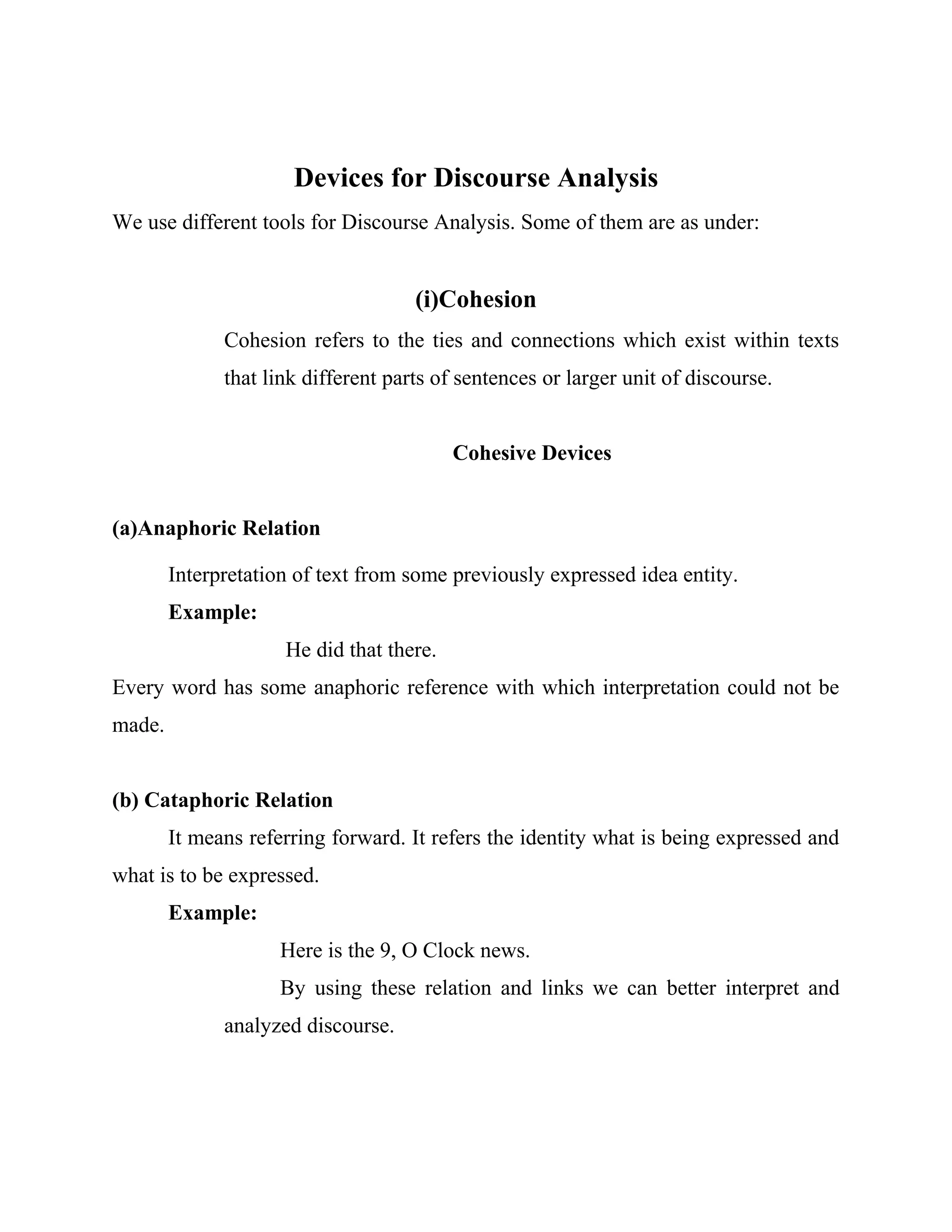 Devices for Discourse Analysis
We use different tools for Discourse Analysis. Some of them are as under:
(i)Cohesion
Cohesion refers to the ties and connections which exist within texts
that link different parts of sentences or larger unit of discourse.
Cohesive Devices
(a)Anaphoric Relation
Interpretation of text from some previously expressed idea entity.
Example:
He did that there.
Every word has some anaphoric reference with which interpretation could not be
made.
(b) Cataphoric Relation
It means referring forward. It refers the identity what is being expressed and
what is to be expressed.
Example:
Here is the 9, O Clock news.
By using these relation and links we can better interpret and
analyzed discourse.
 