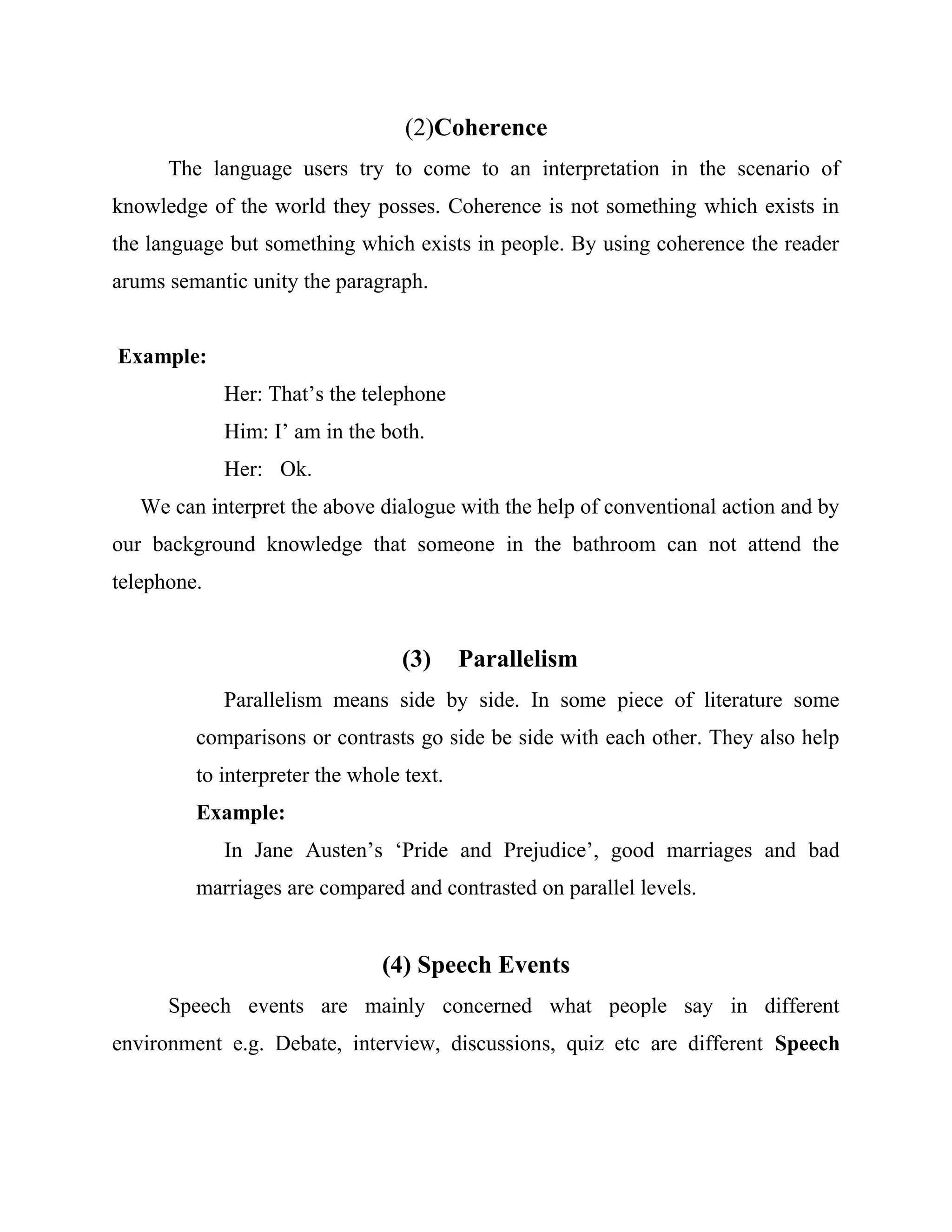 (2)Coherence
The language users try to come to an interpretation in the scenario of
knowledge of the world they posses. Coherence is not something which exists in
the language but something which exists in people. By using coherence the reader
arums semantic unity the paragraph.
Example:
Her: That’s the telephone
Him: I’ am in the both.
Her: Ok.
We can interpret the above dialogue with the help of conventional action and by
our background knowledge that someone in the bathroom can not attend the
telephone.
(3) Parallelism
Parallelism means side by side. In some piece of literature some
comparisons or contrasts go side be side with each other. They also help
to interpreter the whole text.
Example:
In Jane Austen’s ‘Pride and Prejudice’, good marriages and bad
marriages are compared and contrasted on parallel levels.
(4) Speech Events
Speech events are mainly concerned what people say in different
environment e.g. Debate, interview, discussions, quiz etc are different Speech
 