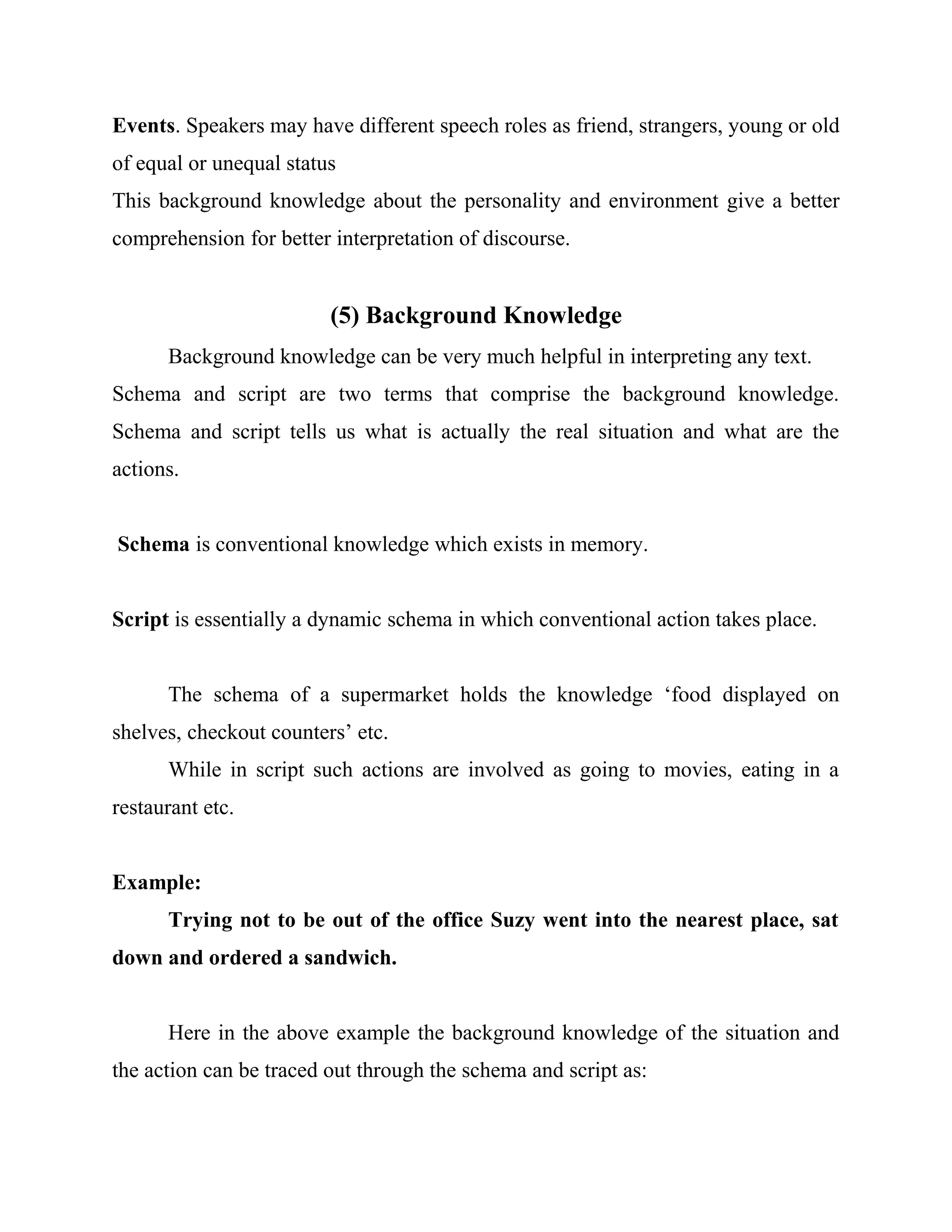 Events. Speakers may have different speech roles as friend, strangers, young or old
of equal or unequal status
This background knowledge about the personality and environment give a better
comprehension for better interpretation of discourse.
(5) Background Knowledge
Background knowledge can be very much helpful in interpreting any text.
Schema and script are two terms that comprise the background knowledge.
Schema and script tells us what is actually the real situation and what are the
actions.
Schema is conventional knowledge which exists in memory.
Script is essentially a dynamic schema in which conventional action takes place.
The schema of a supermarket holds the knowledge ‘food displayed on
shelves, checkout counters’ etc.
While in script such actions are involved as going to movies, eating in a
restaurant etc.
Example:
Trying not to be out of the office Suzy went into the nearest place, sat
down and ordered a sandwich.
Here in the above example the background knowledge of the situation and
the action can be traced out through the schema and script as:
 