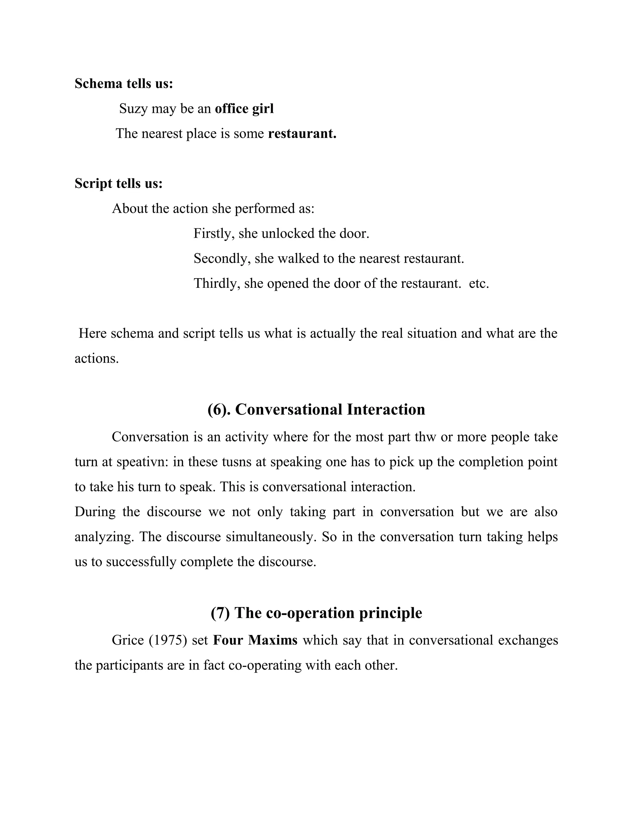 Schema tells us:
Suzy may be an office girl
The nearest place is some restaurant.
Script tells us:
About the action she performed as:
Firstly, she unlocked the door.
Secondly, she walked to the nearest restaurant.
Thirdly, she opened the door of the restaurant. etc.
Here schema and script tells us what is actually the real situation and what are the
actions.
(6). Conversational Interaction
Conversation is an activity where for the most part thw or more people take
turn at speativn: in these tusns at speaking one has to pick up the completion point
to take his turn to speak. This is conversational interaction.
During the discourse we not only taking part in conversation but we are also
analyzing. The discourse simultaneously. So in the conversation turn taking helps
us to successfully complete the discourse.
(7) The co-operation principle
Grice (1975) set Four Maxims which say that in conversational exchanges
the participants are in fact co-operating with each other.
 