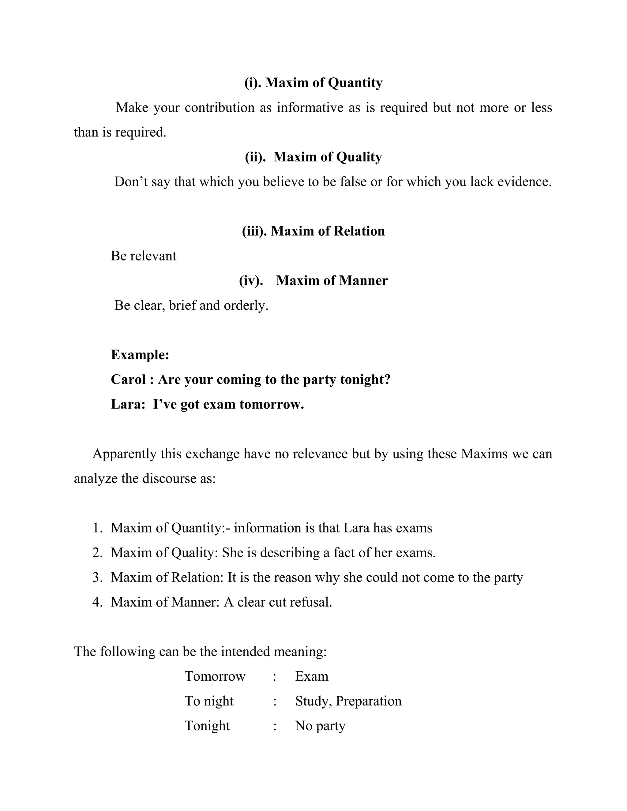 (i). Maxim of Quantity
Make your contribution as informative as is required but not more or less
than is required.
(ii). Maxim of Quality
Don’t say that which you believe to be false or for which you lack evidence.
(iii). Maxim of Relation
Be relevant
(iv). Maxim of Manner
Be clear, brief and orderly.
Example:
Carol : Are your coming to the party tonight?
Lara: I’ve got exam tomorrow.
Apparently this exchange have no relevance but by using these Maxims we can
analyze the discourse as:
1. Maxim of Quantity:- information is that Lara has exams
2. Maxim of Quality: She is describing a fact of her exams.
3. Maxim of Relation: It is the reason why she could not come to the party
4. Maxim of Manner: A clear cut refusal.
The following can be the intended meaning:
Tomorrow : Exam
To night : Study, Preparation
Tonight : No party
 