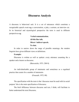 Discourse Analysis

A discourse is behavioral unit. It is a set of utterances which constitute a
recognizable speech event e.g. a conversation, a joke, a sermon, an interview etc.
In its historical and etymological perspective the term is used in different
perspectives e.g.
                              Verbal communication.
                             All this fine talk.
                              Direct / indirect speech.
                             To chat.
      In order to narrow down the range of possible meanings, the modern
linguists have given different views or definitions.
      Example:
      Discourse is written as well as spoken: every utterance assuming the a
speaker and a hearer as discourse.
                             (Benvenisle, 1971: 208-9)


      An individualizable group of statements and sometimes as a regulated
practice that counts for a number of statements.
                                (Foucault, 1972: 80)


      The specification with the term is that ‘discourse must be used with its social
purpose’ this is the main specification of discourse.
      The brief difference between discourse and text, I think, will facilitate to
better understand the term Discourse.
 