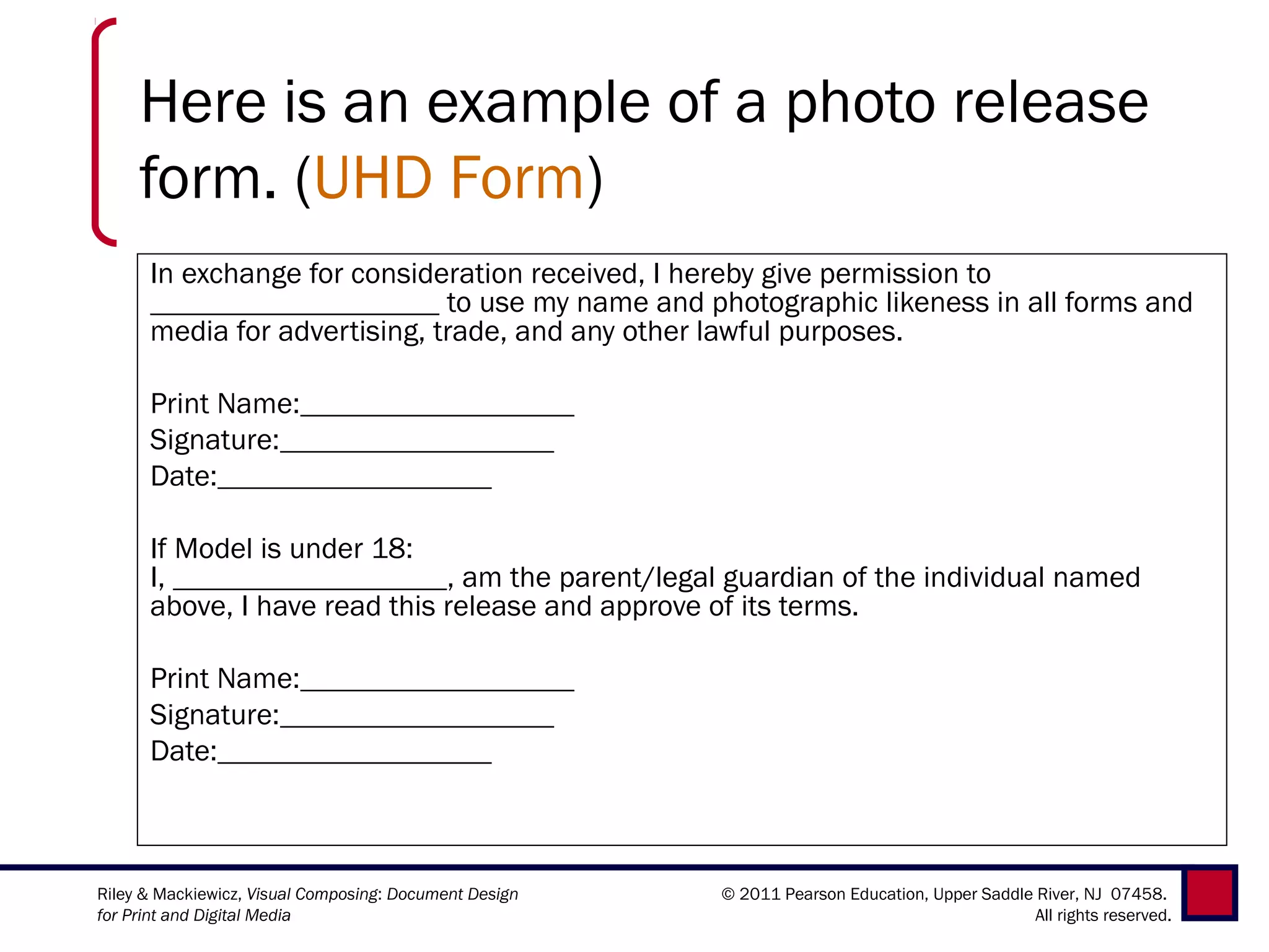 Here is an example of a photo release
     form. (UHD Form)
      In exchange for consideration received, I hereby give permission to
                                           to use my name and photographic likeness in all forms and
      media for advertising, trade, and any other lawful purposes.

      Print Name:                                    
      Signature:                                    
      Date:                                    

      If Model is under 18:
      I,                                     , am the parent/legal guardian of the individual named
      above, I have read this release and approve of its terms.

      Print Name:                                    
      Signature:                                    
      Date:                                    



Riley & Mackiewicz, Visual Composing: Document Design      © 2011 Pearson Education, Upper Saddle River, NJ 07458.
for Print and Digital Media                                                                       All rights reserved.
 