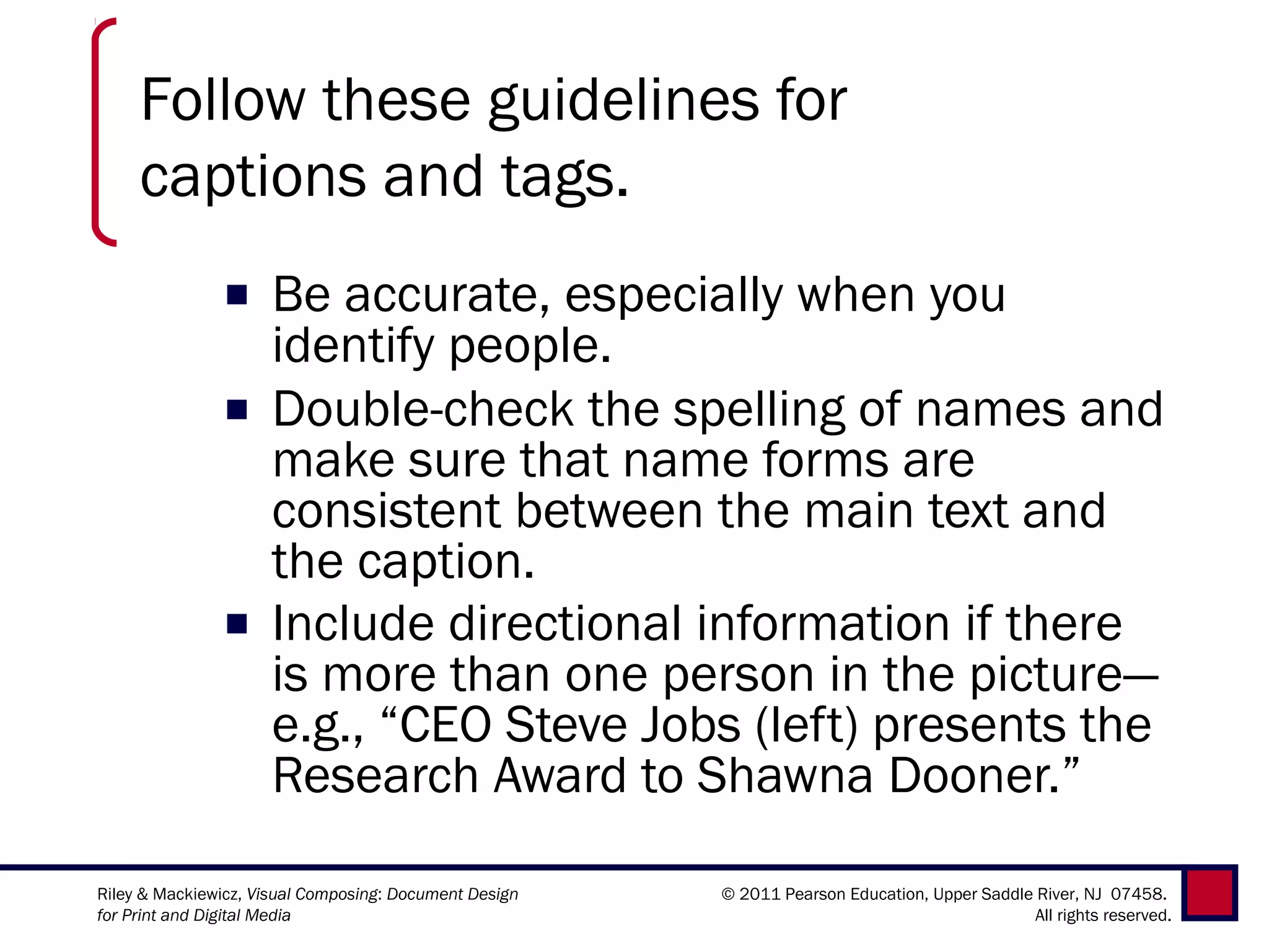 Follow these guidelines for
     captions and tags.
               ■ Be accurate, especially when you
                 identify people.
               ■ Double-check the spelling of names and
                 make sure that name forms are
                 consistent between the main text and
                 the caption.
               ■ Include directional information if there
                 is more than one person in the picture—
                 e.g., “CEO Steve Jobs (left) presents the
                 Research Award to Shawna Dooner.”

Riley & Mackiewicz, Visual Composing: Document Design   © 2011 Pearson Education, Upper Saddle River, NJ 07458.
for Print and Digital Media                                                                    All rights reserved.
 
