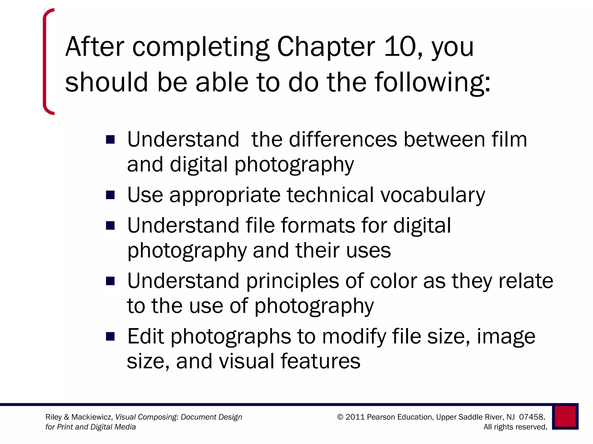 After completing Chapter 10, you
     should be able to do the following:
               ■     Understand  the differences between film
                     and digital photography
               ■     Use appropriate technical vocabulary
               ■     Understand file formats for digital
                     photography and their uses
               ■     Understand principles of color as they relate
                     to the use of photography
               ■     Edit photographs to modify file size, image
                     size, and visual features

Riley & Mackiewicz, Visual Composing: Document Design   © 2011 Pearson Education, Upper Saddle River, NJ 07458.
for Print and Digital Media                                                                    All rights reserved.
 