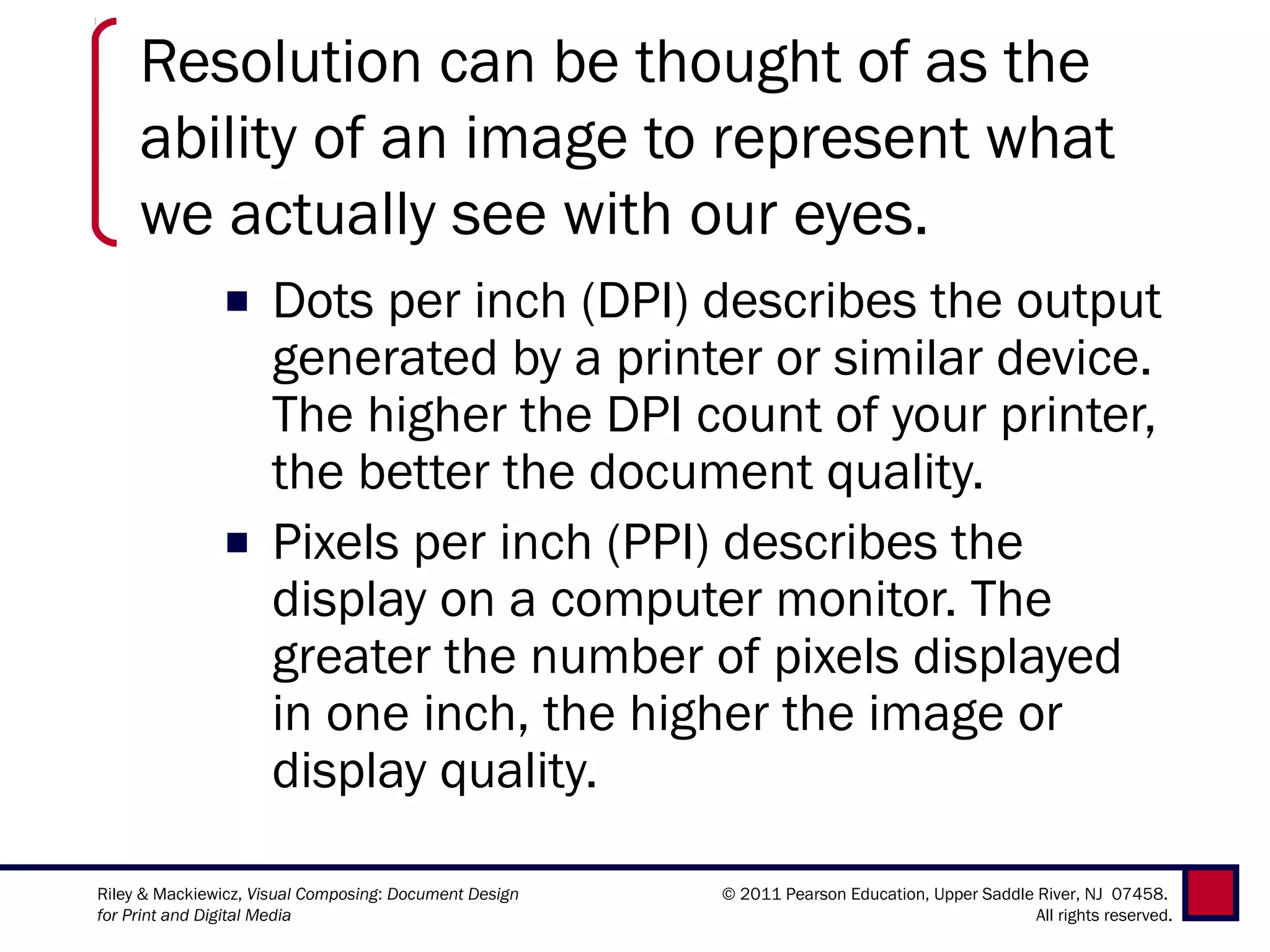Resolution can be thought of as the
     ability of an image to represent what
     we actually see with our eyes.
               ■ Dots per inch (DPI) describes the output
                 generated by a printer or similar device.
                 The higher the DPI count of your printer,
                 the better the document quality.
               ■ Pixels per inch (PPI) describes the
                 display on a computer monitor. The
                 greater the number of pixels displayed
                 in one inch, the higher the image or
                 display quality.

Riley & Mackiewicz, Visual Composing: Document Design   © 2011 Pearson Education, Upper Saddle River, NJ 07458.
for Print and Digital Media                                                                    All rights reserved.
 