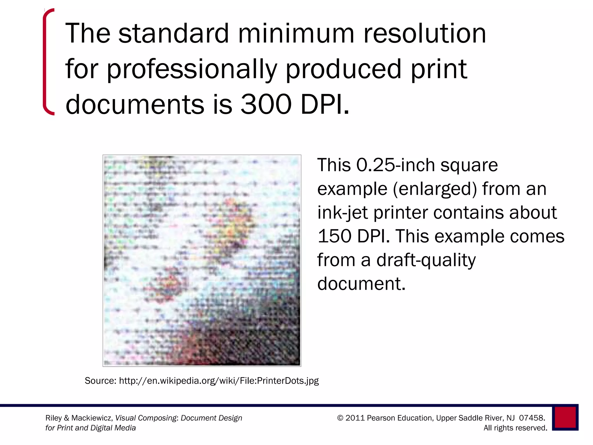The standard minimum resolution
     for professionally produced print
     documents is 300 DPI.
                                                                  This 0.25-inch square
                                                                  example (enlarged) from an
                                                                  ink-jet printer contains about
                                                                  150 DPI. This example comes
                                                                  from a draft-quality
                                                                  document.



          Source: http://en.wikipedia.org/wiki/File:PrinterDots.jpg


Riley & Mackiewicz, Visual Composing: Document Design                 © 2011 Pearson Education, Upper Saddle River, NJ 07458.
for Print and Digital Media                                                                                  All rights reserved.
 