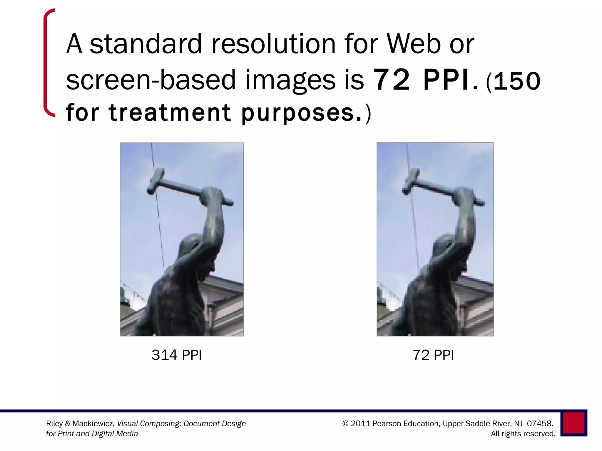 A standard resolution for Web or
     screen-based images is 72 PPI. (150
     for treatment purposes. )




                           314 PPI                                         72 PPI



Riley & Mackiewicz, Visual Composing: Document Design   © 2011 Pearson Education, Upper Saddle River, NJ 07458.
for Print and Digital Media                                                                    All rights reserved.
 