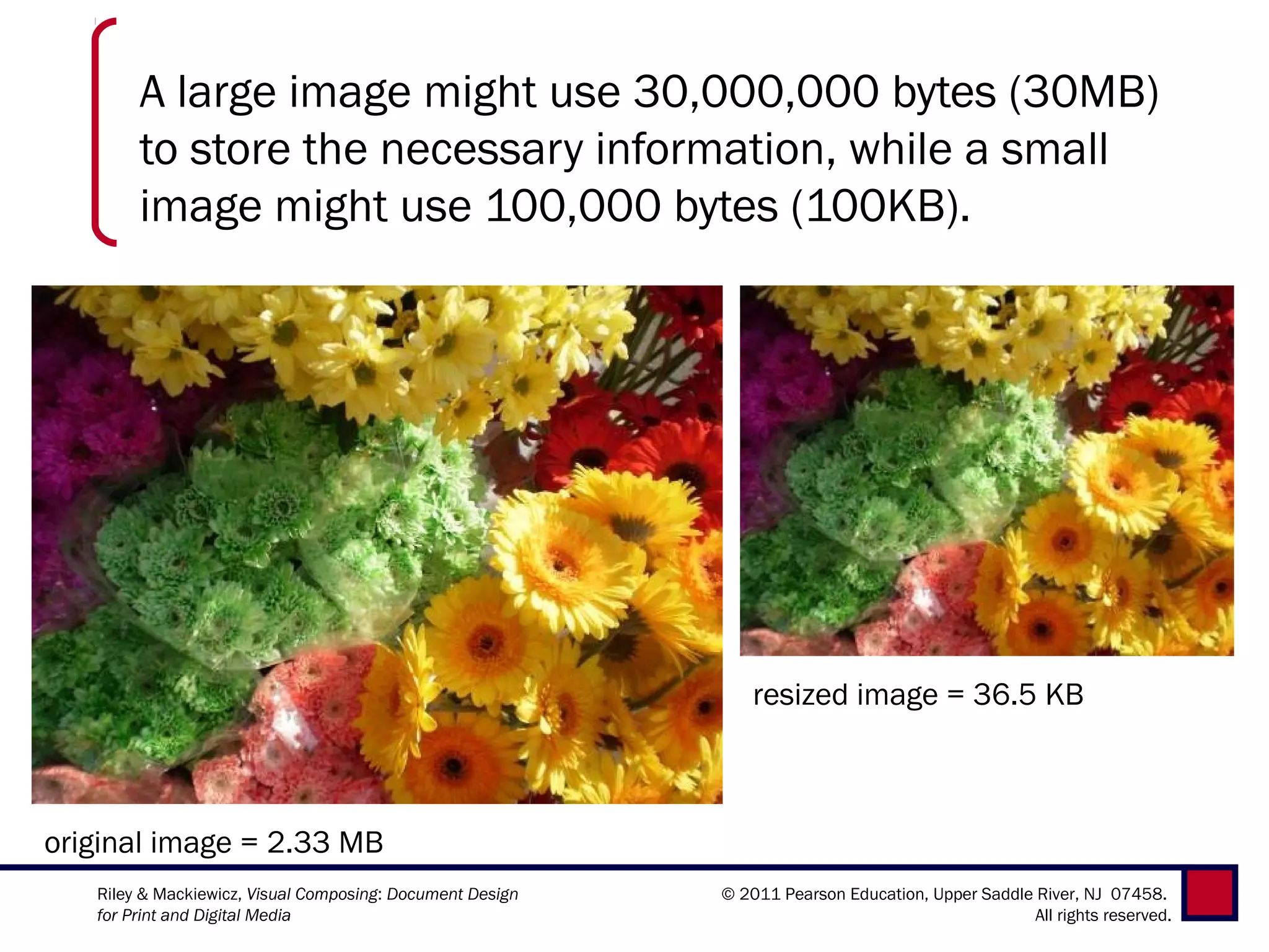 A large image might use 30,000,000 bytes (30MB)
        to store the necessary information, while a small
        image might use 100,000 bytes (100KB).




                                                               resized image = 36.5 KB



original image = 2.33 MB
   Riley & Mackiewicz, Visual Composing: Document Design   © 2011 Pearson Education, Upper Saddle River, NJ 07458.
   for Print and Digital Media                                                                    All rights reserved.
 