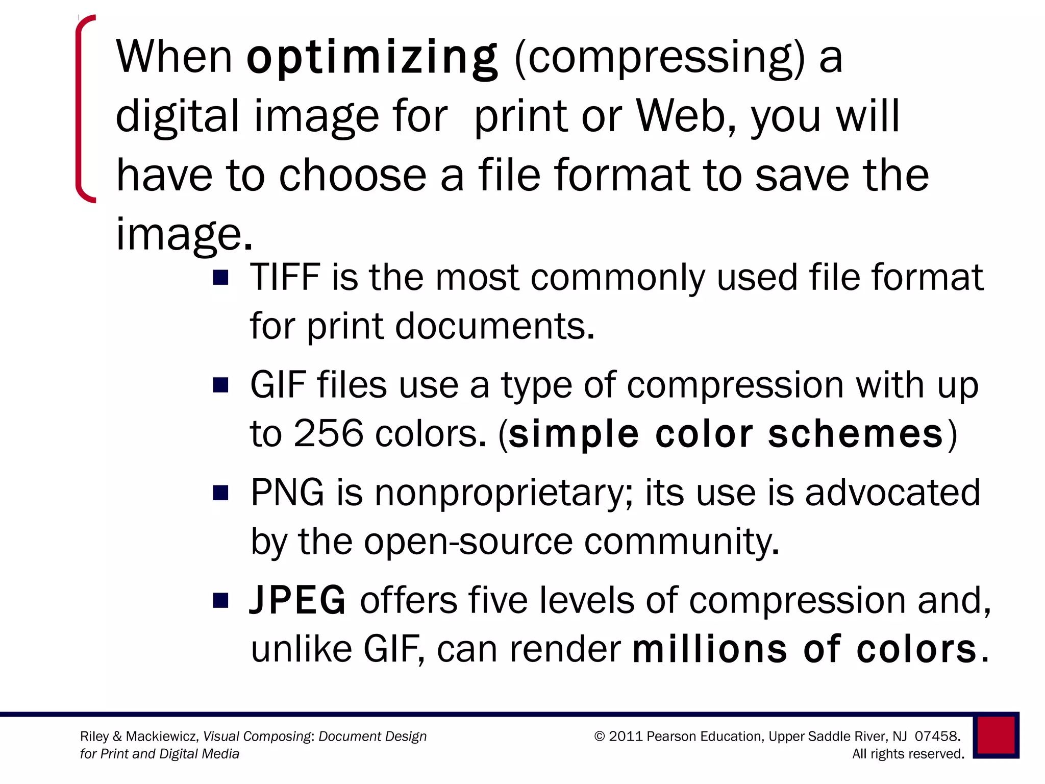 When optimizing (compressing) a
     digital image for print or Web, you will
     have to choose a file format to save the
     image.
                   ■     TIFF is the most commonly used file format
                         for print documents.
                   ■     GIF files use a type of compression with up
                         to 256 colors. (simple color schemes )
                   ■     PNG is nonproprietary; its use is advocated
                         by the open-source community.  
                   ■     JPEG offers five levels of compression and,
                         unlike GIF, can render millions of colors.
Riley & Mackiewicz, Visual Composing: Document Design   © 2011 Pearson Education, Upper Saddle River, NJ 07458.
for Print and Digital Media                                                                    All rights reserved.
 