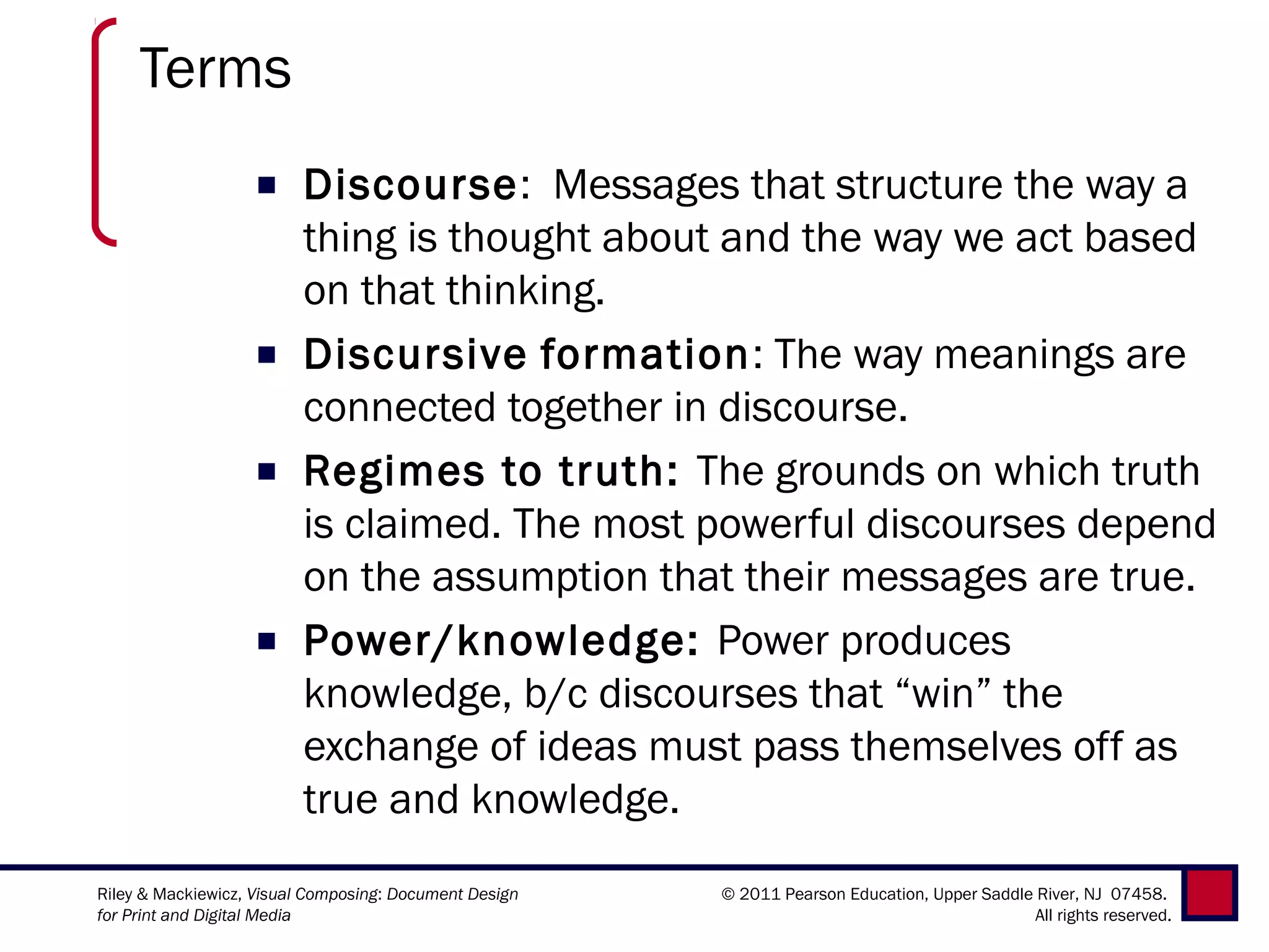 Terms
                   ■ Discourse: Messages that structure the way a
                     thing is thought about and the way we act based
                     on that thinking.
                   ■ Discursive formation: The way meanings are
                     connected together in discourse.
                   ■ Regimes to truth: The grounds on which truth
                     is claimed. The most powerful discourses depend
                     on the assumption that their messages are true.
                   ■ Power/knowledge: Power produces
                     knowledge, b/c discourses that “win” the
                     exchange of ideas must pass themselves off as
                     true and knowledge.
Riley & Mackiewicz, Visual Composing: Document Design   © 2011 Pearson Education, Upper Saddle River, NJ 07458.
for Print and Digital Media                                                                    All rights reserved.
 