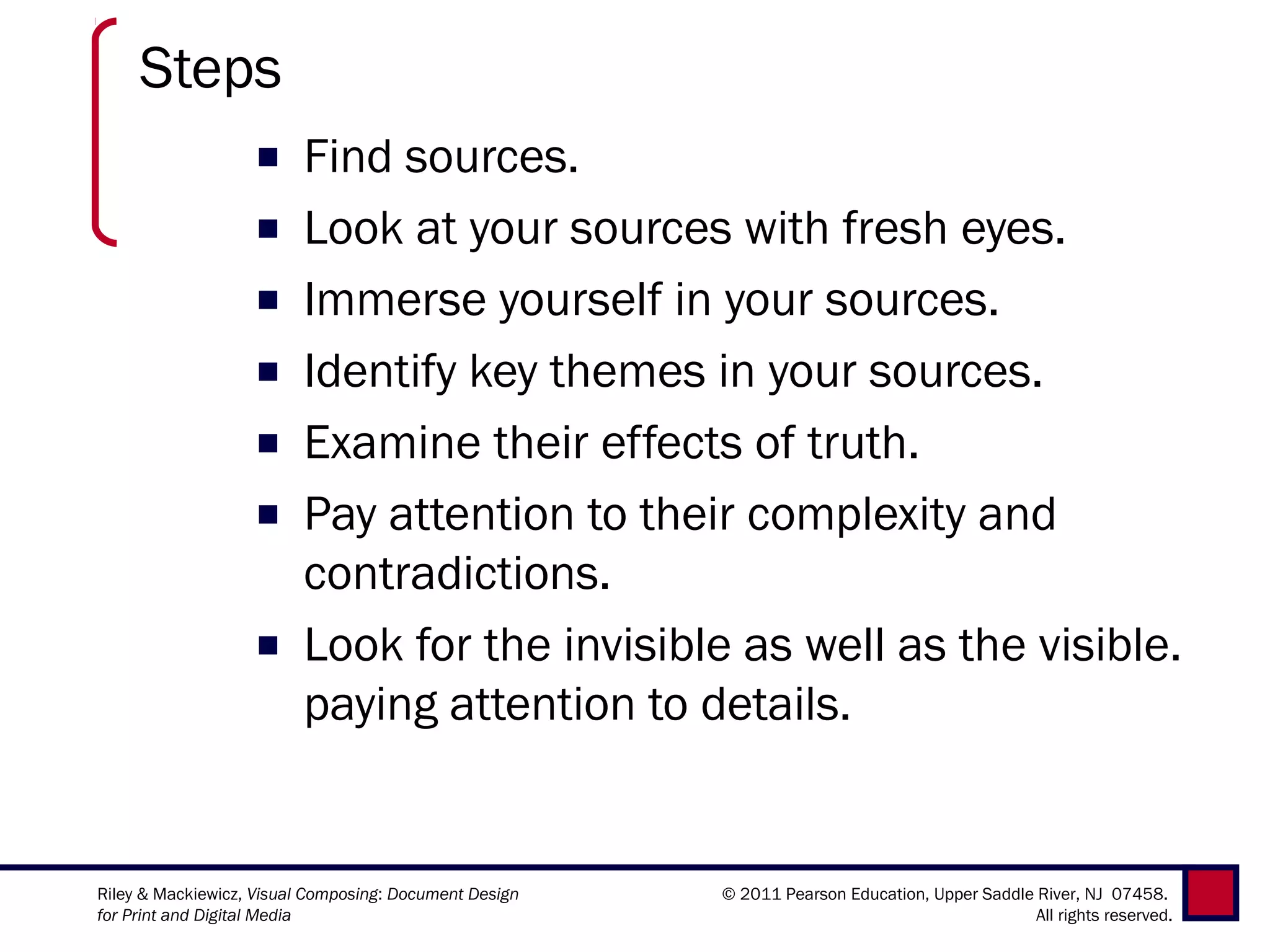 Steps
                   ■     Find sources.
                   ■     Look at your sources with fresh eyes.
                   ■     Immerse yourself in your sources.
                   ■     Identify key themes in your sources.
                   ■     Examine their effects of truth.
                   ■     Pay attention to their complexity and
                         contradictions.
                   ■     Look for the invisible as well as the visible.
                         paying attention to details.


Riley & Mackiewicz, Visual Composing: Document Design   © 2011 Pearson Education, Upper Saddle River, NJ 07458.
for Print and Digital Media                                                                    All rights reserved.
 