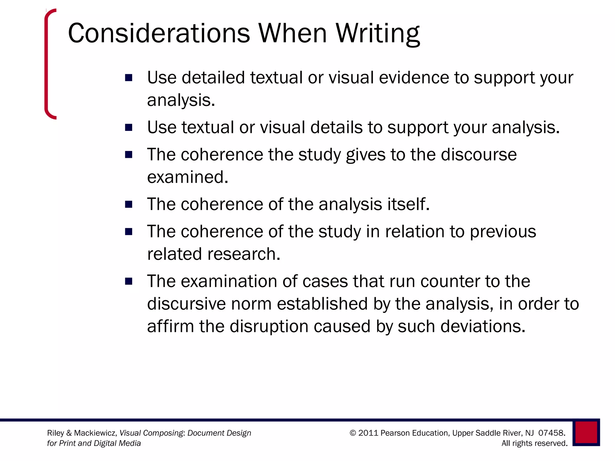 Considerations When Writing
                   ■     Use detailed textual or visual evidence to support your
                         analysis.
                   ■     Use textual or visual details to support your analysis.
                   ■     The coherence the study gives to the discourse
                         examined.
                   ■     The coherence of the analysis itself.
                   ■     The coherence of the study in relation to previous
                         related research.
                   ■     The examination of cases that run counter to the
                         discursive norm established by the analysis, in order to
                         affirm the disruption caused by such deviations.




Riley & Mackiewicz, Visual Composing: Document Design   © 2011 Pearson Education, Upper Saddle River, NJ 07458.
for Print and Digital Media                                                                    All rights reserved.
 