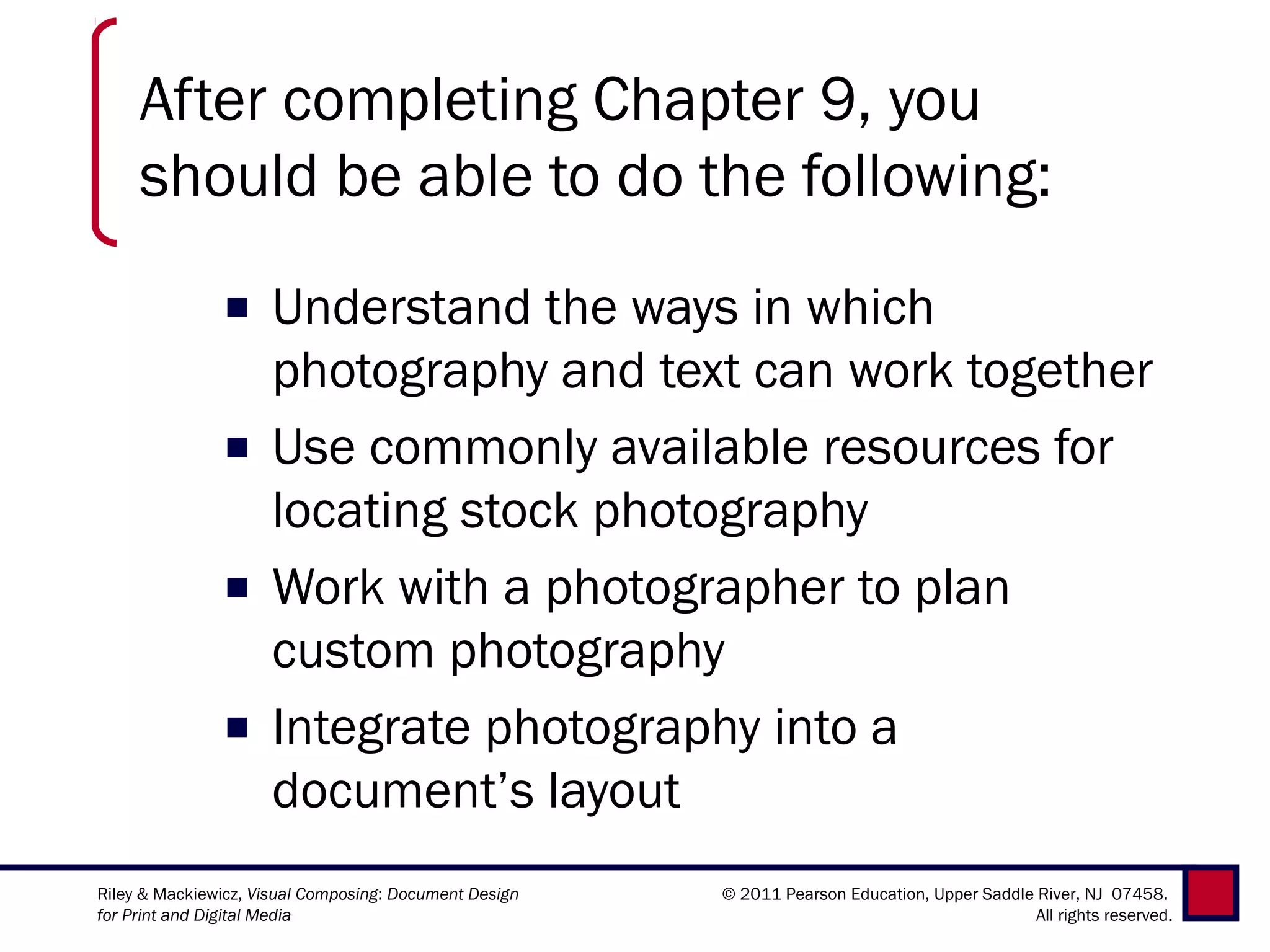 After completing Chapter 9, you
     should be able to do the following:
               ■ Understand the ways in which
                 photography and text can work together
               ■ Use commonly available resources for
                 locating stock photography
               ■ Work with a photographer to plan
                 custom photography
               ■ Integrate photography into a
                 document’s layout
Riley & Mackiewicz, Visual Composing: Document Design   © 2011 Pearson Education, Upper Saddle River, NJ 07458.
for Print and Digital Media                                                                    All rights reserved.
 