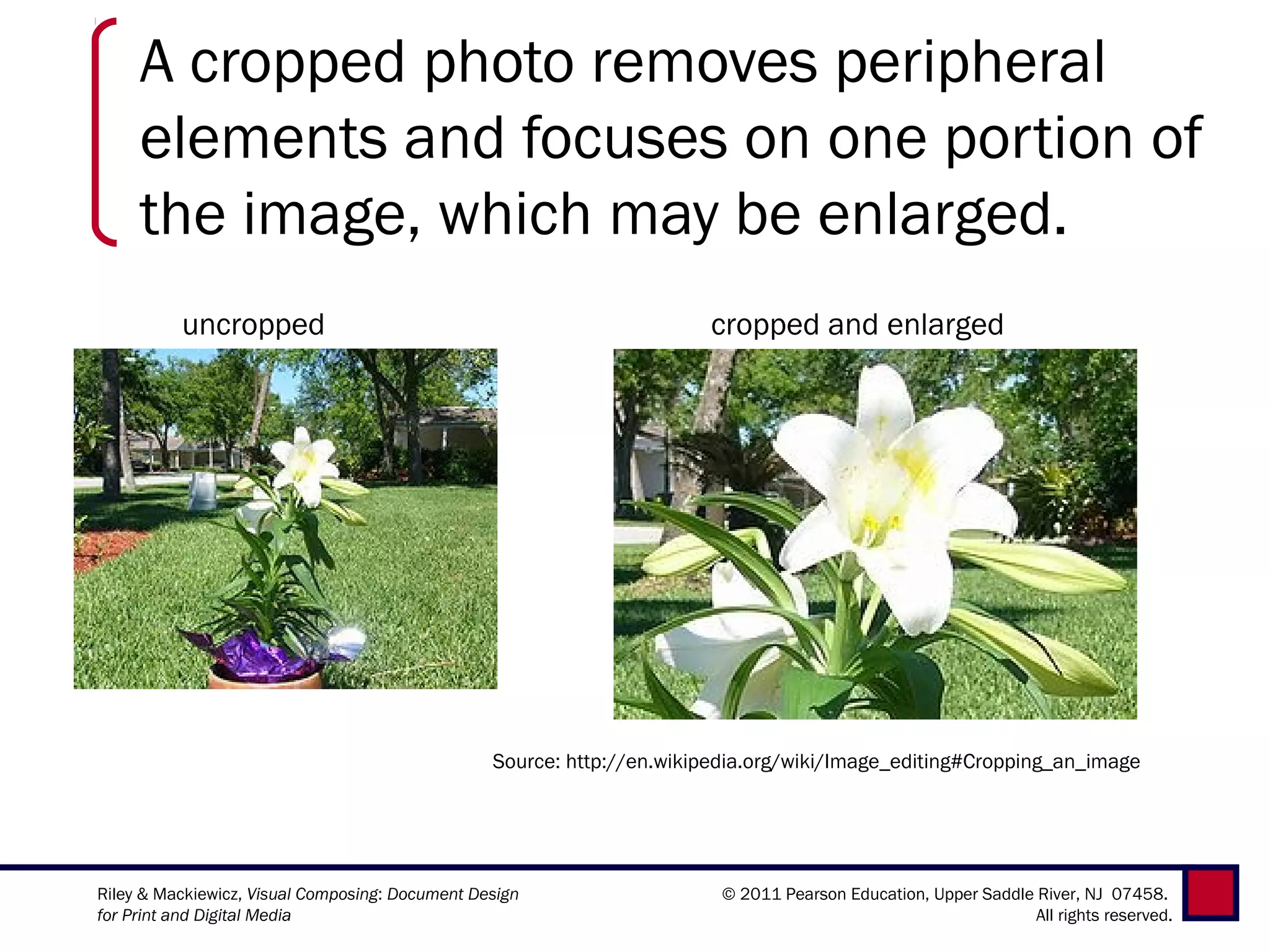 A cropped photo removes peripheral
     elements and focuses on one portion of
     the image, which may be enlarged.
          uncropped                                                    cropped and enlarged




                                                 Source: http://en.wikipedia.org/wiki/Image_editing#Cropping_an_image




Riley & Mackiewicz, Visual Composing: Document Design                    © 2011 Pearson Education, Upper Saddle River, NJ 07458.
for Print and Digital Media                                                                                     All rights reserved.
 
