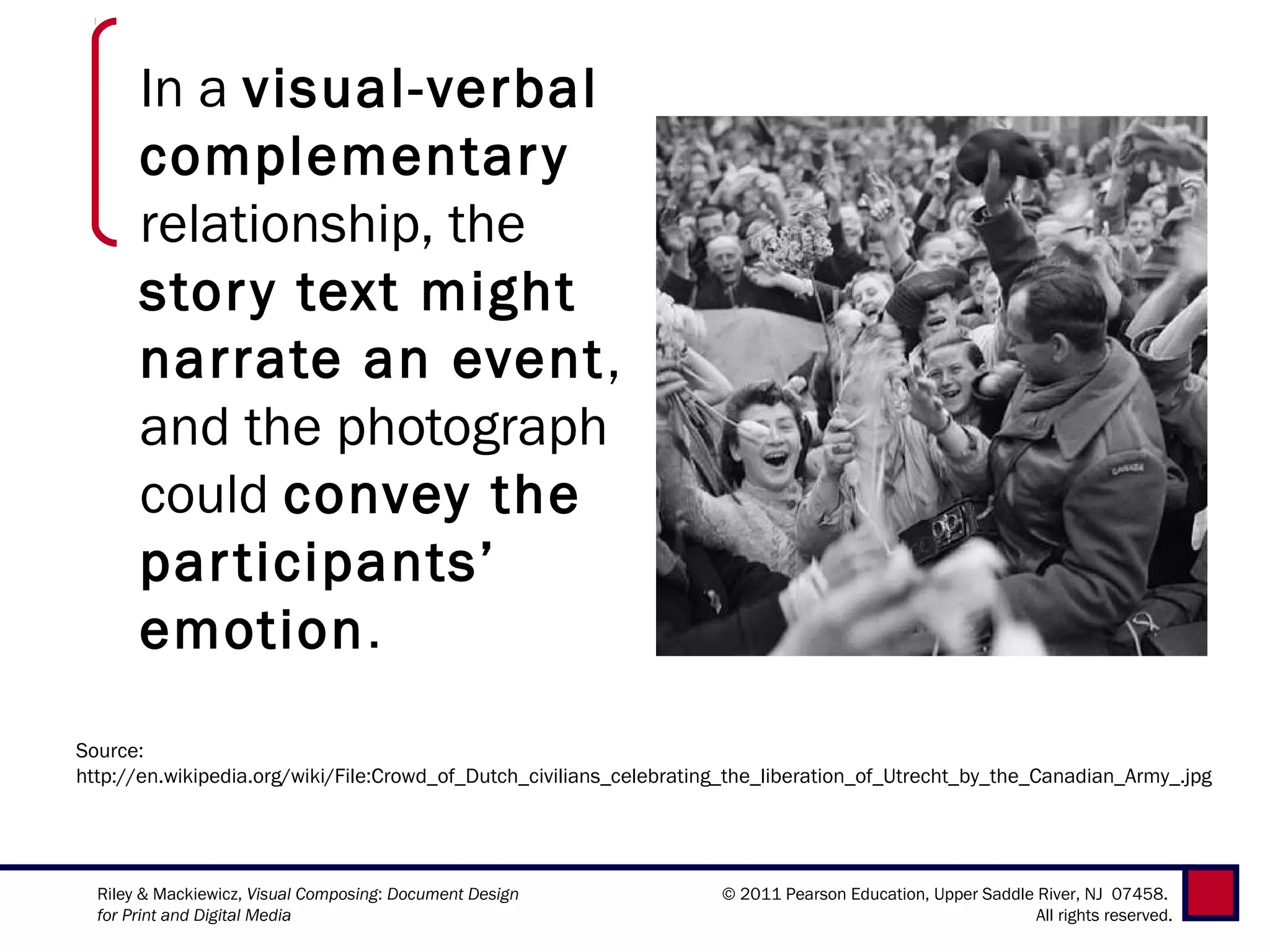 In a visual-verbal
       complementar y
       relationship, the
       stor y text might
       narrate an event,
       and the photograph
       could convey the
       par ticipants’
       emotion.
Source:
http://en.wikipedia.org/wiki/File:Crowd_of_Dutch_civilians_celebrating_the_liberation_of_Utrecht_by_the_Canadian_Army_.jpg




  Riley & Mackiewicz, Visual Composing: Document Design              © 2011 Pearson Education, Upper Saddle River, NJ 07458.
  for Print and Digital Media                                                                               All rights reserved.
 
