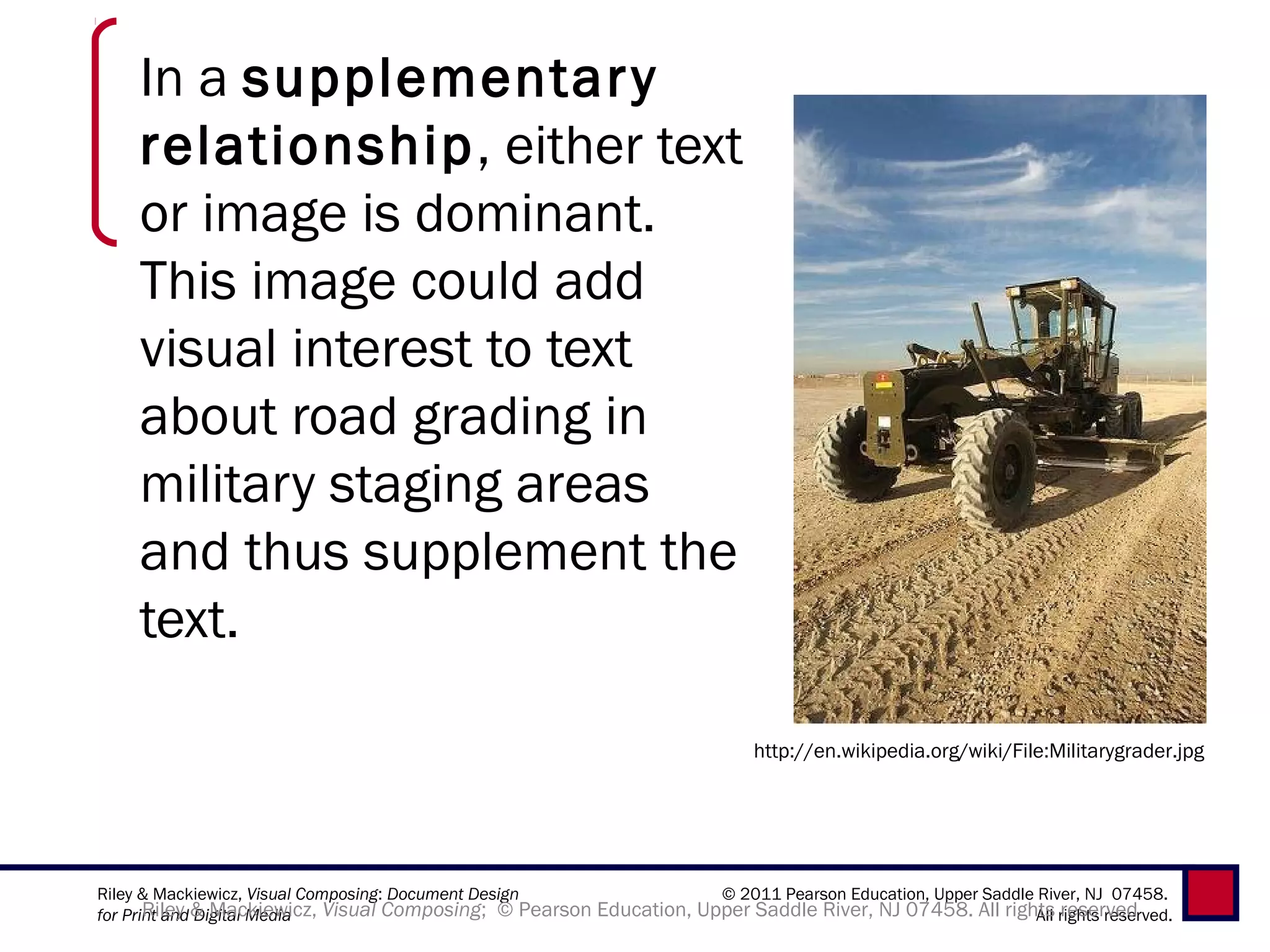 In a supplementar y
    relationship, either text
    or image is dominant.
    This image could add
    visual interest to text
    about road grading in
    military staging areas
    and thus supplement the
    text.

                                                                           http://en.wikipedia.org/wiki/File:Militarygrader.jpg




Riley & Mackiewicz, Visual Composing: Document Design                © 2011 Pearson Education, Upper Saddle River, NJ 07458.
for Print and & Mackiewicz, Visual Composing; © Pearson Education, Upper Saddle River, NJ 07458. All rights rights reserved.
       Riley Digital Media                                                                                  All reserved
 