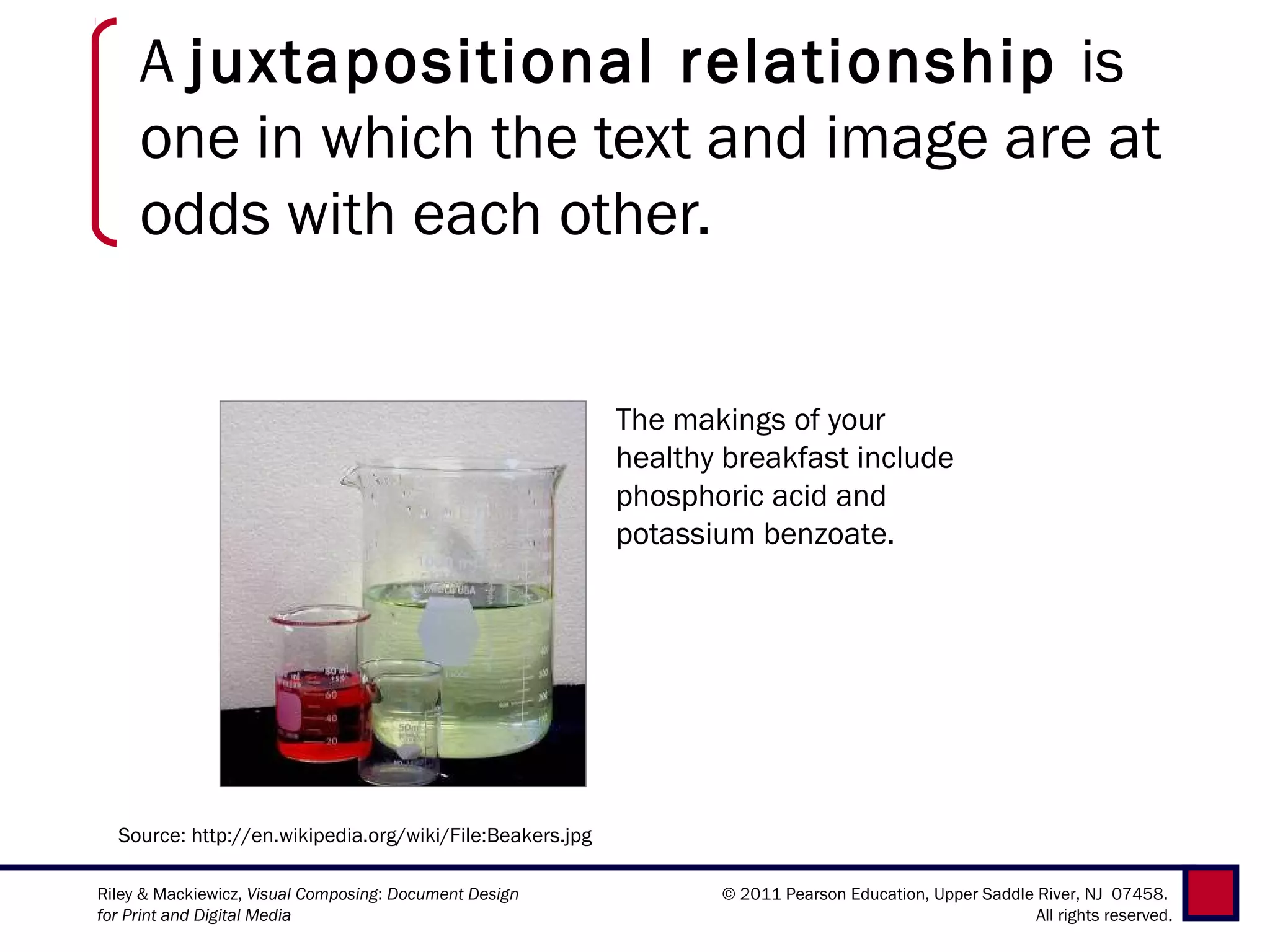 A juxtapositional relationship is
     one in which the text and image are at
     odds with each other.


                                                          The makings of your
                                                          healthy breakfast include
                                                          phosphoric acid and
                                                          potassium benzoate.




  Source: http://en.wikipedia.org/wiki/File:Beakers.jpg

Riley & Mackiewicz, Visual Composing: Document Design            © 2011 Pearson Education, Upper Saddle River, NJ 07458.
for Print and Digital Media                                                                             All rights reserved.
 
