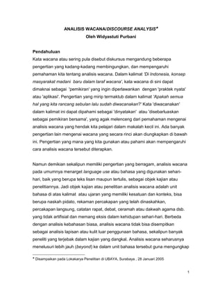 1
ANALISIS WACANA/DISCOURSE ANALYSIS
Oleh Widyastuti Purbani
Pendahuluan
Kata wacana atau sering pula disebut diskursus mengandung beberapa
pengertian yang kadang-kadang membingungkan, dan mempengaruhi
pemahaman kita tentang analisis wacana. Dalam kalimat 'Di Indonesia, konsep
masyarakat madani baru dalam taraf wacana', kata wacana di sini dapat
dimaknai sebagai 'pemikiran' yang ingin diperlawankan dengan 'praktek nyata'
atau 'aplikasi'. Pengertian yang mirip termaktub dalam kalimat 'Apakah semua
hal yang kita rancang sebulan lalu sudah diwacanakan?' Kata 'diwacanakan'
dalam kalimat ini dapat dipahami sebagai 'dinyatakan' atau 'disebarluaskan
sebagai pemikiran bersama', yang agak melenceng dari pemahaman mengenai
analisis wacana yang hendak kita pelajari dalam makalah kecil ini. Ada banyak
pengertian lain mengenai wacana yang secara rinci akan diungkapkan di bawah
ini. Pengertian yang mana yang kita gunakan atau pahami akan mempengaruhi
cara analisis wacana tersebut diterapkan.
Namun demikian sekalipun memiliki pengertian yang berragam, analisis wacana
pada umumnya menarget language use atau bahasa yang digunakan sehari-
hari, baik yang berupa teks lisan maupun tertulis, sebagai objek kajian atau
penelitiannya. Jadi objek kajian atau penelitian analisis wacana adalah unit
bahasa di atas kalimat atau ujaran yang memiliki kesatuan dan konteks, bisa
berupa naskah pidato, rekaman percakapan yang telah dinaskahkan,
percakapan langsung, catatan rapat, debat, ceramah atau dakwah agama dsb.
yang tidak artifisial dan memang eksis dalam kehidupan sehari-hari. Berbeda
dengan analisis kebahasan biasa, analisis wacana tidak bisa disempitkan
sebagai analisis lapisan atau kulit luar penggunaan bahasa, sekalipun banyak
peneliti yang terjebak dalam kajian yang dangkal. Analisis wacana seharusnya
menelusuri lebih jauh (beyond) ke dalam unit bahasa tersebut guna mengungkap

Disampaikan pada Lokakarya Penelitian di UBAYA, Surabaya , 28 Januari 2005
 