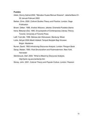 10
Pustaka
Adian, Donny Gahral.2002. "Menabur Kuasa Menuai Wacana". Jakarta:Basis 01-
02 Januari-Februari 2002
Barker, Chris. 2000. Cultural Studies:Theory and Practice. London: Sage
Publication
Brown, Gillian. 1996. Analisis Wacana. Jakarta: Gramedia Pustaka Utama
Irena, Makaryk (Ed). 1995. Encyclopedia of Contemporary Literary Theory.
Toronto: University of Toronto Press
Latif, Yudi dkk. 1996. Bahasa dan Kekuasaan. Bandung: Mizan
Lubis, Akhyar.2004.Masih Adakah Tempat Berpijak Bagi Ilmuwan.
Bogor: Akademia
Nunan, David. 1993.Introducing Discourse Analysis. London: Penguin Book
Sarup, Madan. 1993. Post-Structuralism and Postmodernism. New York.
Harvester
Slembrouck, Stef. 2004. "What is Meant by Discourse Analysis.
http//bank.rug.ace.be/da/da.htm
Storey, John. 2001. Cultural Theory and Popular Culture. London: Pearson
 