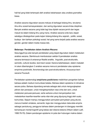 2
hal-hal yang tidak tertampak oleh analisis kebahasaan atau analisis gramatika
biasa.
Analisis wacana digunakan secara meluas di berbagai bidang ilmu, terutama
ilmu-ilmu sosial kemasyarakatan, dan sering digunakan secara lintas disipliner.
Banyak analisis wacana yang tidak lagi bisa dipilah secara jernih dan tegas
masuk ke dalam bidang ilmu yang mana. Analisis wacana orde baru dapat
sekaligus dikategorikan pada kajian bidang-bidang ilmu sejarah, politik, sosial,
budaya dan bahkan psikologi sosial, hal yang sama terjadi pada analisis wacana
gender, gender dalam media massa dsb.
Beberapa Pendekatan dalam Analisis Wacana
Sesungguhnya ada banyak pendekatan yang dapat digunakan dalam melakukan
analisis wacana. Slembrouck membukukan sekitar 8 pendekatan analisis
wacana termasuk di antaranya filsafat analitis, linguistik, post-strukturalis,
semiotik, cultural studies, teori-teori sosial. Karena keterbatasan, dalam makalah
ini akan dibentangkan 3 analisis wacana menurut pendekatan atau episteme
empirime positivistik, fenomenologi dan post-strukturalisme, khususnya teori
wacana Foucault.
Pendekatan epistemologi empirisme positivisme melahirkan pengertian bahwa
bahasa adalah medium komunikasi belaka. Bahasa dalam episteme ini dimaknai
secara polos. Bahasa dipandang semata sebagai alat untuk mengungkapkan
pikiran dan perasaan, untuk mengekspresikan rasa cinta dan seni, untuk
melakukan persuasi-persuasi, serta wahana untuk menyampaikan dan
melestarikan kearifan-kearifan serta nilai-nilai yang dijunjung tinggi oleh suatu
komunitas. Sejauh mampu menggunakan pernyatan-pernyataan yang akurat,
menurut kaidah sintaksis, semantik, logis dan menggunakan data-data empiris
sebagai pendukung, pengguna bahasa dalam pandangan ini dianggap memiliki
kemampuan mental kognitif yang bebas dari distorsi-distorsi (Hikam dalam Latif,
1996:78-79). Dalam pandangan episteme ini pola dan hubungan makna dalam
 