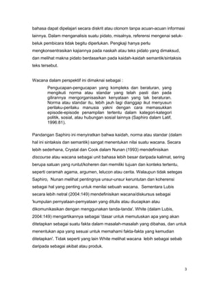 3
bahasa dapat dipelajari secara diskrit atau otonom tanpa acuan-acuan informasi
lainnya. Dalam menganalisis suatu pidato, misalnya, referensi mengenai seluk-
beluk pembicara tidak begitu diperlukan. Pengkaji hanya perlu
mengkonsentrasikan kajiannya pada naskah atau teks pidato yang dimaksud,
dan melihat makna pidato berdasarkan pada kaidah-kaidah semantik/sintaksis
teks tersebut.
Wacana dalam perspektif ini dimaknai sebagai :
Pengucapan-pengucapan yang kompleks dan beraturan, yang
mengikuti norma atau standar yang telah pasti dan pada
gilirannya mengorganisasikan kenyataan yang tak beraturan.
Norma atau standar itu, lebih jauh lagi dianggap ikut menyusun
perilaku-perilaku manusia yakni dengan cara memasukkan
episode-episode penampilan tertentu dalam kategori-kategori
politik, sosial, atau hubungan sosial lainnya (Saphiro dalam Latif,
1996:81).
Pandangan Saphiro ini menyiratkan bahwa kaidah, norma atau standar (dalam
hal ini sintaksis dan semantik) sangat menentukan nilai suatu wacana. Secara
lebih sederhana, Crystal dan Cook dalam Nunan (1993) mendefinisikan
discourse atau wacana sebagai unit bahasa lebih besar daripada kalimat, sering
berupa satuan yang runtut/koheren dan memiliki tujuan dan konteks tertentu,
seperti ceramah agama, argumen, lelucon atau cerita. Walaupun tidak setegas
Saphiro, Nunan melihat pentingnya unsur-unsur keruntutan dan koherensi
sebagai hal yang penting untuk menilai sebuah wacana. Sementara Lubis
secara lebih netral (2004:149) mendefinisikan wacana/diskursus sebagai
'kumpulan pernyataan-pernyataan yang ditulis atau diucapkan atau
dikomunikasikan dengan menggunakan tanda-tanda'. White (dalam Lubis,
2004:149) mengartikannya sebagai 'dasar untuk memutuskan apa yang akan
ditetapkan sebagai suatu fakta dalam masalah-masalah yang dibahas, dan untuk
menentukan apa yang sesuai untuk memahami fakta-fakta yang kemudian
ditetapkan'. Tidak seperti yang lain White melihat wacana lebih sebagai sebab
daripada sebagai akibat atau produk.
 
