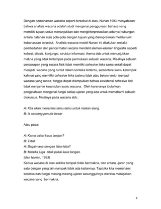 4
Dengan pemahaman wacana seperti tersebut di atas, Nunan 1993 menyatakan
bahwa analisis wacana adalah studi mengenai penggunaan bahasa yang
memiliki tujuan untuk menunjukkan dan menginterpretasikan adanya hubungan
antara tatanan atau pola-pola dengan tujuan yang diekspresikan melalui unit
kebahasaan tersebut. Analisis wacana model Nunan ini dilakukan melalui
pembedahan dan pencermatan secara mendetil elemen-elemen linguistik seperti
kohesi, elipsis, konjungsi, struktur informasi, thema dsb untuk menunjukkan
makna yang tidak tertampak pada permukaan sebuah wacana. Misalnya sebuah
percakapan yang secara fisik tidak memiliki cohesive links sama sekali dapat
menjadi wacana yang runtut dalam konteks tertentu, sementara suatu kelompok
kalimat yang memiliki cohesive links justeru tidak atau belum tentu menjadi
wacana yang runtut, hingga dapat disimpulkan bahwa eksistensi cohesive link
tidak menjamin keruntutan suatu wacana. Oleh karenanya ibutuhkan
pengetahuan mengenai fungsi setiap ujaran yang ada untuk memahami sebuah
diskursus. Misalnya pada wacana sbb.:
A: Kita akan menerima tamu-tamu untuk makan siang.
B: Ia seorang penulis besar
Atau pada:
A: Kamu pakai kaus tangan?
B: Tidak
A: Bagaimana dengan laba-laba?
B: Mereka juga tidak pakai kaus tangan.
(dari Nunan, 1993)
Kedua wacana di atas sekilas tampak tidak bermakna, dan antara ujaran yang
satu dengan yang lain nampak tidak ada kaitannya. Tapi jika kita memahami
konteks dan fungsi masing-masing ujaran sesungguhnya mereka merupakan
wacana yang bermakna.
 