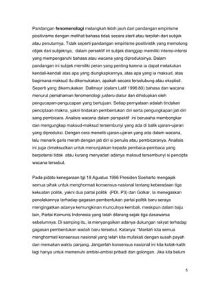 5
Pandangan fenomenologi melangkah lebih jauh dari pandangan empirisme
positivisme dengan melihat bahasa tidak secara steril atau terpilah dari subjek
atau penuturnya. Tidak seperti pandangan empirisme positivistik yang memotong
objek dari subjeknya, dalam persektif ini subjek dianggap memiliki intensi-intensi
yang mempengaruhi bahasa atau wacana yang diproduksinya. Dalam
pandangan ini subjek memiliki peran yang penting karena ia dapat melakukan
kendali-kendali atas apa yang diungkapkannya, atas apa yang ia maksud, atas
bagimana maksud itu dikemukakan, apakah secara terselubung atau eksplisit.
Seperti yang dikemukakan Dallmayr (dalam Latif 1996:80) bahasa dan wacana
menurut pemahaman fenomenologi justeru diatur dan dihidupkan oleh
pengucapan-pengucapan yang bertujuan. Setiap pernyataan adalah tindakan
penciptaan makna, yakni tindakan pembentukan diri serta pengungkapan jati diri
sang pembicara. Analisis wacana dalam perspektif ini berusaha membongkar
dan mengungkap maksud-maksud tersembunyi yang ada di balik ujaran-ujaran
yang diproduksi. Dengan cara meneliti ujaran-ujaran yang ada dalam wacana,
lalu menarik garis merah dengan jati diri si penulis atau pembicaranya. Analisis
ini juga dimaksudkan untuk menunjukkan kepada pembaca-pembaca yang
berpotensi tidak atau kurang menyadari adanya maksud tersembunyi si pencipta
wacana tersebut.
Pada pidato kenegaraan tgl 18 Agustus 1996 Presiden Soeharto mengajak
semua pihak untuk menghormati konsensus nasional tentang keberadaan tiga
kekuatan politik, yakni dua partai politik (PDI, P3) dan Golkar. Ia menegaskan
penolakannya terhadap gagasan pembentukan partai politik baru seraya
mengingatkan adanya kemungkinan munculnya kembali, meskipun dalam baju
lain, Partai Komunis Indonesia yang telah dilarang sejak tiga dasawarsa
sebelumnya. Di samping itu, ia menyangsikan adanya dukungan rakyat terhadap
gagasan pembentukan wadah baru tersebut. Katanya: "Marilah kita semua
menghormati konsensus nasional yang telah kita mufakati dengan susah payah
dan memakan waktu panjang. Janganlah konsensus nasional ini kita kotak-katik
lagi hanya untuk memenuhi ambisi-ambisi pribadi dan golongan. Jika kita belum
 