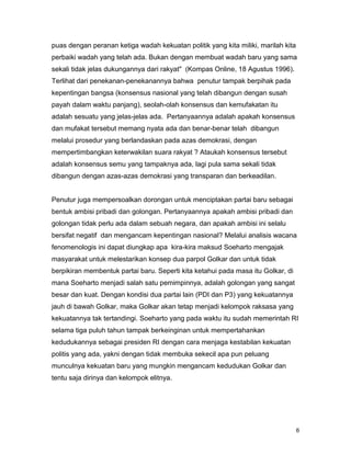 6
puas dengan peranan ketiga wadah kekuatan politik yang kita miliki, marilah kita
perbaiki wadah yang telah ada. Bukan dengan membuat wadah baru yang sama
sekali tidak jelas dukungannya dari rakyat" (Kompas Online, 18 Agustus 1996).
Terlihat dari penekanan-penekanannya bahwa penutur tampak berpihak pada
kepentingan bangsa (konsensus nasional yang telah dibangun dengan susah
payah dalam waktu panjang), seolah-olah konsensus dan kemufakatan itu
adalah sesuatu yang jelas-jelas ada. Pertanyaannya adalah apakah konsensus
dan mufakat tersebut memang nyata ada dan benar-benar telah dibangun
melalui prosedur yang berlandaskan pada azas demokrasi, dengan
mempertimbangkan keterwakilan suara rakyat ? Ataukah konsensus tersebut
adalah konsensus semu yang tampaknya ada, lagi pula sama sekali tidak
dibangun dengan azas-azas demokrasi yang transparan dan berkeadilan.
Penutur juga mempersoalkan dorongan untuk menciptakan partai baru sebagai
bentuk ambisi pribadi dan golongan. Pertanyaannya apakah ambisi pribadi dan
golongan tidak perlu ada dalam sebuah negara, dan apakah ambisi ini selalu
bersifat negatif dan mengancam kepentingan nasional? Melalui analisis wacana
fenomenologis ini dapat diungkap apa kira-kira maksud Soeharto mengajak
masyarakat untuk melestarikan konsep dua parpol Golkar dan untuk tidak
berpikiran membentuk partai baru. Seperti kita ketahui pada masa itu Golkar, di
mana Soeharto menjadi salah satu pemimpinnya, adalah golongan yang sangat
besar dan kuat. Dengan kondisi dua partai lain (PDI dan P3) yang kekuatannya
jauh di bawah Golkar, maka Golkar akan tetap menjadi kelompok raksasa yang
kekuatannya tak tertandingi. Soeharto yang pada waktu itu sudah memerintah RI
selama tiga puluh tahun tampak berkeinginan untuk mempertahankan
kedudukannya sebagai presiden RI dengan cara menjaga kestabilan kekuatan
politis yang ada, yakni dengan tidak membuka sekecil apa pun peluang
munculnya kekuatan baru yang mungkin mengancam kedudukan Golkar dan
tentu saja dirinya dan kelompok elitnya.
 