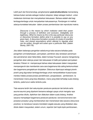 7
Lebih jauh dari fenomenologi, penghampiran post-strukturalisme memandang
bahasa bukan semata sebagai medium ekspresi, tetapi sebagai medium untuk
melakukan dominasi dan menyebarkan kekuasaan. Bahasa adalah alat bagi
lembaga-lembaga untuk menyebarkan kekuasaannya. Pandangan ini melihat
adanya konstelasi kekuatan dalam proses pembentukan dan reproduksi makna.
Discourse is the means by which institution wield their power
through a process of definition and exclusion, inteligibility and
legitimacy. What he means by this is the way particular discourse
or discursive formation define what it is possible to say on any
given topic. A discursive formation consists of a body of unwritten
rules, and shared assumptions which attempt to regulate what
can be written, thought and acted upon a particular field. (dalam
Storey, 2001:78)
Jika dalam beberapa pengertian sebelumnya kata wacana terbatas pada
pengertian unit kebahasaan, pernyataan, pemikiran atau landasan penentuan
dan pemahaman akan fakta-fakta, dalam konsep Foucault, wacana mengandung
pengertian akan adanya power dan kekuasaan di balik pernyataan-pernyataan
tersebut. Paham ini mempercayai bahwa relasi kekuasaan dalam masyarakat
mempengaruhi dan membentuk cara-cara bagaimana kita saling berkomunikasi
dan bagaimana pengetahuan diciptakan. Diskursus dipercayai sebagai piranti-
piranti yang digunakan lembaga-lembaga untuk mempraktekkan kuasa-kuasa
mereka melalui proses-proses pendefinisian, pengisolasian, pembenaran. Ia
menentukan mana yang bisa dikatakan, mana yang tidak terhadap suatu bidang
tertentu, pada kurun waktu tertentu pula.
Tata wacana terdiri dari sekumpulan peraturan-peraturan tak tertulis serta
asumsi-asumsi yang dipahami bersama sebagai upaya untuk mengatur apa
yang pantas ditulis, dipikirkan dan dilakukan dalam suatu bidang. Analisis
wacana mempelajari bagaimana peraturan-peraturan, konvensi-konvensi dan
prosedur-prosedur yang membenarkan dan menentukan tata wacana (discursive
practice). Ia menelusuri secara mendalam segala sesuatu yang dikatakan atau
ditulis dalam masyarakat, sistem umum, repertoir dari topik-topik pembicaraan,
 
