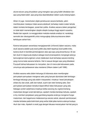 8
aturan-aturan yang dinyatakan yang mengatur apa yang boleh dikatakan dan
apa yang tidak boleh, apa yang bisa diperdebatkan dalam suatu bidang kajian.
Aliran ini juga menentukan objek penelusuran secara berbeda, yakni
memfokuskan meskipun tidak secara eksklusif, terhadap materi-materi tertulis
dalam konteks lembagawi, sosial dan politis. Analisis wacana dalam pengertian
ini tidak lebih mementingkan disiplin-disiplin budaya tinggi seperti susastra,
filsafat dan sejarah, ia menggunakan metode-metode analisis isi, naratologi,
semiotik dan ideologiekritik untuk mengungkap diskursus/wacana dalam
kehidupan sehari-hari.
Karena kekuasaan senantiasa mengejawantah (inherent) dalam wacana, maka
studi wacana adalah pula studi politik atau lebih tepatnya studi politik kritis,
karena studi ini bersifat pembongkaran atas apa-apa yang tersembunyi. Di sisi
lain studi ini dapat pula disebut sebagai studi emansipatoris mengingat adanya
kemungkinan-kemungkinan untuk melakukan studi terhadap wacana tanding
yang muncul atas wacana tertentu. Hal ini sesuai dengan apa yang dikatakan
Foucault bahwa kekuasaan itu menyebar, dan di mana ada kekuasaan pada
umumnya ada perlawanan atau resistensi (Hikam dalam Latif 1996).
Analisis wacana seks dalam keluarga di Indonesia akan membongkar
pernyataan-pernyataan mengenai seks yang banyak diproduksi oleh lembaga-
lembaga keluarga yang ada dalam masyarakat, misalnya lewat percakapan
antara ibu dan anak, adik dan kakak, suami dan isteri tentang seks. Dari
pernyataan-pernyataan tersebut dapat dilihat relasi kekuasaan yang ada.
Sebagai contoh sederhana misalnya ketika seorang ibu ngobrol tentang
masturbasi dengan anak laki-lakinya, apakah mereka bersikap terbuka, apakah
si ibu memberi penjelasan yang gamblang kepada anaknya mengenai fungsi
masturbasi, dan bagaimana melakukannya secara sehat, ataukah pembicaraan
mereka terbatas pada bisik-bisik yang serba tidak jelas karena adanya budaya
rikuh dan malu. Apakah si anak juga dengan leluasa menanyakan hal-hal yang ia
 