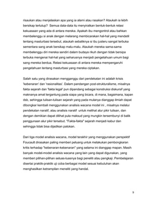 9
risaukan atau menjelaskan apa yang ia alami atau rasakan? Ataukah ia lebih
bersikap tertutup? Semua data-data itu menyiratkan bentuk-bentuk relasi
kekuasaan yang ada di antara mereka. Apakah ibu mengontrol atau bahkan
membelenggu si anak dengan melarang membicarakan hal-hal yang mendetil
tentang masturbasi tersebut, ataukah sebaliknya si ibu justeru sangat terbuka
sementara sang anak bersikap malu-malu. Ataukah mereka sama-sama
membelenggu diri mereka sendiri dalam budaya rikuh dengan tidak bersipa
terbuka mengenai hal-hal yang seharusnya menjadi pengetahuan umum bagi
sang mereka berdua. Relasi kekuasaan di antara mereka mempengaruhi
pengetahuan tentang masturbasi yang mereka ciptakan.
Salah satu yang dirasakan mengganggu dari pendekatan ini adalah krisis
'kebenaran' dan 'rasionalitas'. Dalam pandangan post-strukturalisme, misalnya
fakta sejarah dan 'fakta legal' pun dipandang sebagai konstruksi diskursif yang
maknanya amat tergantung pada siapa yang bicara, di mana, bagaimana, kapan
dsb, sehingga tulisan-tulisan sejarah yang pada mulanya dianggap ilmiah dapat
dibongkar kembali menggunakan analisis wacana model ini , misalnya melalui
pendekatan naratif, atau analisis naratif untuk melihat alur pikir tulisan, dan
dengan demikian dapat dilihat pula maksud yang mungkin tersembunyi di balik
penggunaan alur pikir tersebut. "Fakta-fakta" sejarah menjadi kabur dan
sehingga tidak bisa dijadikan patokan.
Dari tiga model analisis wacana, model terakhir yang menggunakan perspektif
Foucault dirasakan paling memberi peluang untuk melakukan pembongkaran
kritis terhadap "kebenaran-kebenaran" yang selama ini dianggap mapan. Masih
banyak model-model analisis wacana yang lain yang dapat digunakan, yang
memberi pilihan-pilihan seluas-luasnya bagi peneliti atau pengkaji. Pembelajaran
disertai praktik-praktik uji coba berbagai model sesuai kebutuhan akan
menghasilkan ketrampilan meneliti yang handal.
 