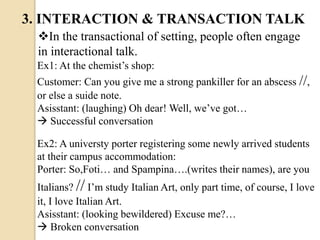 In the transactional of setting, people often engage
in interactional talk.
Ex1: At the chemist’s shop:
Customer: Can you give me a strong pankiller for an abscess //,
or else a suide note.
Asisstant: (laughing) Oh dear! Well, we’ve got…
 Successful conversation
Ex2: A universty porter registering some newly arrived students
at their campus accommodation:
Porter: So,Foti… and Spampina….(writes their names), are you
Italians? // I’m study Italian Art, only part time, of course, I love
it, I love Italian Art.
Asisstant: (looking bewildered) Excuse me?…
 Broken conversation
3. INTERACTION & TRANSACTION TALK
 