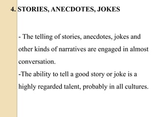- The telling of stories, anecdotes, jokes and
other kinds of narratives are engaged in almost
conversation.
-The ability to tell a good story or joke is a
highly regarded talent, probably in all cultures.
4. STORIES, ANECDOTES, JOKES
 