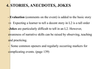  Expecting a learner to tell a decent story in L2 is a tall order
-Jokes are particularly difficult to tell in an L2. However,
awareness of narrative skills can be raised by observing, teaching
and practicing.
- Some common openers and regularly occurring markers for
complicating events. (page 139)
- Evaluation (comments on the event) is added to the basic story
4. STORIES, ANECDOTES, JOKES
 