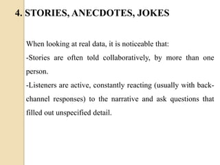 When looking at real data, it is noticeable that:
-Stories are often told collaboratively, by more than one
person.
-Listeners are active, constantly reacting (usually with back-
channel responses) to the narrative and ask questions that
filled out unspecified detail.
4. STORIES, ANECDOTES, JOKES
 