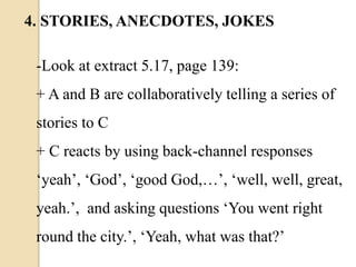 -Look at extract 5.17, page 139:
+ A and B are collaboratively telling a series of
stories to C
+ C reacts by using back-channel responses
‘yeah’, ‘God’, ‘good God,…’, ‘well, well, great,
yeah.’, and asking questions ‘You went right
round the city.’, ‘Yeah, what was that?’
4. STORIES, ANECDOTES, JOKES
 