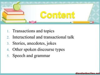 1. Transactions and topics
2. Interactional and transactional talk
3. Stories, anecdotes, jokes
4. Other spoken discourse types
5. Speech and grammar
 