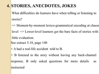 What difficulties do learners have when telling or listening to
stories?
=> Moment-by-moment lexico-grammatical encoding at clause
level => Lower-level learners get the bare facts of stories with
little evaluation.
See extract 5.18, page 140
+ A had a real-life accident told to B.
+ B listened to the story without having any back-channel
response. B only asked questions for more details as
instructed
4. STORIES, ANECDOTES, JOKES
 