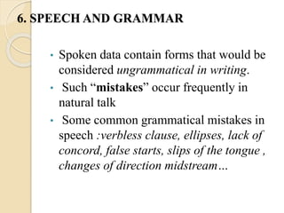 • Spoken data contain forms that would be
considered ungrammatical in writing.
• Such “mistakes” occur frequently in
natural talk
• Some common grammatical mistakes in
speech :verbless clause, ellipses, lack of
concord, false starts, slips of the tongue ,
changes of direction midstream…
6. SPEECH AND GRAMMAR
 