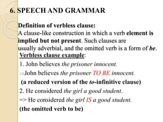 Definition of verbless clause:
A clause-like construction in which a verb element is
implied but not present. Such clauses are
usually adverbial, and the omitted verb is a form of be.
Verbless clause example:
1. John believes the prisoner innocent.
John believes the prisoner TO BE innocent.
(a reduced version of the to-infinitive clause)
2. He considered the girl a good student.
=> He considered the girl IS a good student.
(the omitted verb to be)
6. SPEECH AND GRAMMAR
 