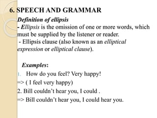 Definition of ellipsis
- Ellipsis is the omission of one or more words, which
must be supplied by the listener or reader.
- Ellipsis clause (also known as an elliptical
expression or elliptical clause).
Examples:
1. How do you feel? Very happy!
=> ( I feel very happy)
2. Bill couldn’t hear you, I could .
=> Bill couldn’t hear you, I could hear you.
6. SPEECH AND GRAMMAR
 