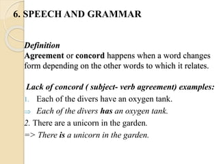 Definition
Agreement or concord happens when a word changes
form depending on the other words to which it relates.
Lack of concord ( subject- verb agreement) examples:
1. Each of the divers have an oxygen tank.
 Each of the divers has an oxygen tank.
2. There are a unicorn in the garden.
=> There is a unicorn in the garden.
6. SPEECH AND GRAMMAR
 