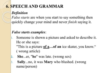 False starts examples:
1. Someone is shown a picture and asked to describe it.
He or she says:
"This is a picture of a…of an ice skater, you know.“
( wrong article)
2. She...er, "he" was late. (wrong sex)
3. Sally...no, it was Mary who blushed. (wrong
name/person)
Definition
False starts are when you start to say something then
quickly change your mind and never finish saying it.
6. SPEECH AND GRAMMAR
 
