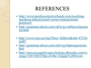 REFERENCES
 http://www.professorjackrichards.com/teaching-
speaking-interactional-versus-transactional-
purposes/
 http://grammar.about.com/od/tz/g/verblessclausete
rm.htm
 http://www.iasj.net/iasj?func=fulltext&aId=67236
(pdf)
 http://grammar.about.com/od/rs/g/sliptongueterm.
htm
 http://mercercognitivepsychology.pbworks.com/w
/page/33015683/Slip-of-the-Tongue%20Errors
 
