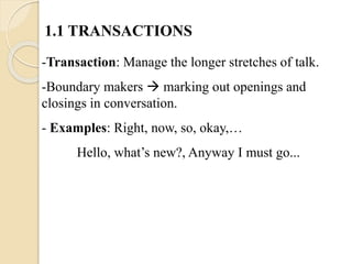 1.1 TRANSACTIONS
-Transaction: Manage the longer stretches of talk.
-Boundary makers  marking out openings and
closings in conversation.
- Examples: Right, now, so, okay,…
Hello, what’s new?, Anyway I must go...
 
