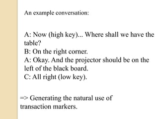 A: Now (high key)... Where shall we have the
table?
B: On the right corner.
A: Okay. And the projector should be on the
left of the black board.
C: All right (low key).
An example conversation:
=> Generating the natural use of
transaction markers.
 