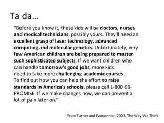 Ta da… “ Before you know it, these kids will be  doctors, nurses  and medical technicians , possibly yours. They'll need an  excellent grasp of laser technology, advanced  computing and molecular genetics.  Unfortunately, very  few American children are being prepared to master  such sophisticated subjects . If we want children who  can handle  tomorrow's good jobs , more kids  need to take more  challenging academic courses .  To find out how you can help the effort to  raise  standards in America's schools , please call 1-800-96- PROMISE. If we make changes now, we can prevent a  lot of pain later on.” From Turner and Fauconnier, 2003, The Way We Think 