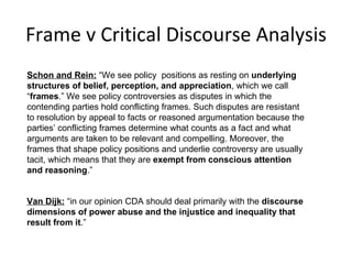 Frame v Critical Discourse Analysis Schon and Rein:  “We see policy  positions as resting on  underlying structures of belief, perception, and appreciation , which we call “ frames .” We see policy controversies as disputes in which the contending parties hold conflicting frames. Such disputes are resistant to resolution by appeal to facts or reasoned argumentation because the parties’ conflicting frames determine what counts as a fact and what arguments are taken to be relevant and compelling. Moreover, the frames that shape policy positions and underlie controversy are usually tacit, which means that they are  exempt from conscious attention and reasoning .” Van Dijk:  “in our opinion CDA should deal primarily with the  discourse dimensions of power abuse and the injustice and inequality that  result from it .” 