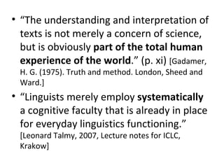 “ The understanding and interpretation of texts is not merely a concern of science, but is obviously  part of the total human experience of the world .” (p. xi)  [Gadamer, H. G. (1975). Truth and method. London, Sheed and Ward.] “ Linguists merely employ  systematically  a cognitive faculty that is already in place for everyday linguistics functioning.”  [Leonard Talmy, 2007, Lecture notes for ICLC, Krakow] 